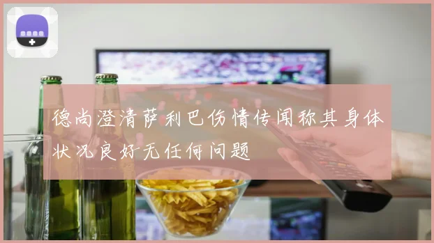 德尚澄清萨利巴伤情传闻称其身体状况良好无任何问题