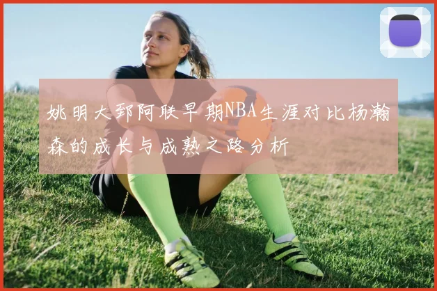 姚明大郅阿联早期NBA生涯对比杨瀚森的成长与成熟之路分析