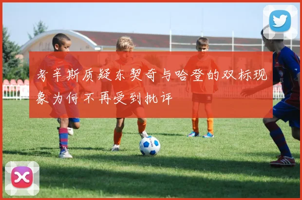 考辛斯质疑东契奇与哈登的双标现象为何不再受到批评