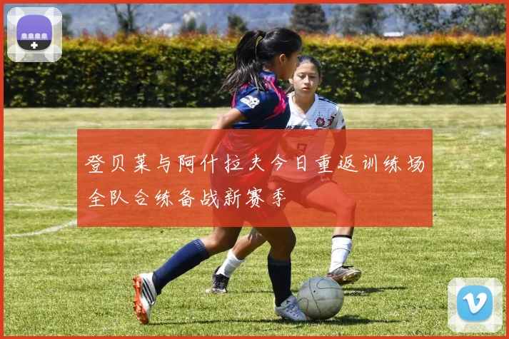 登贝莱与阿什拉夫今日重返训练场全队合练备战新赛季