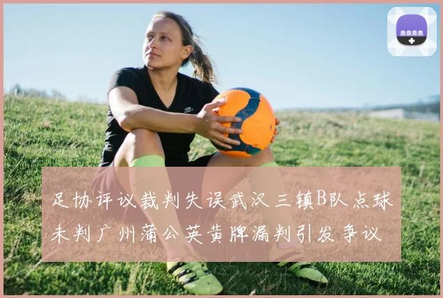 足协评议裁判失误武汉三镇B队点球未判广州蒲公英黄牌漏判引发争议