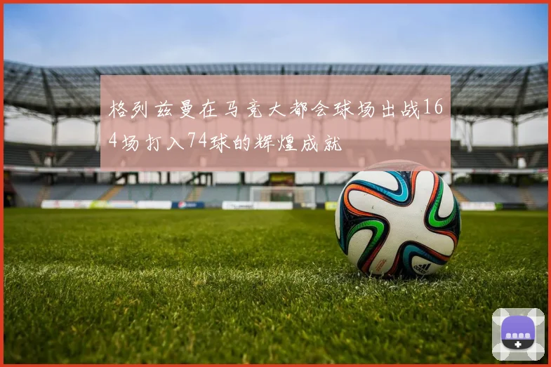 格列兹曼在马竞大都会球场出战164场打入74球的辉煌成就