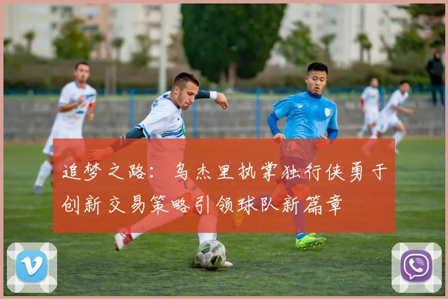 追梦之路：乌杰里执掌独行侠勇于创新交易策略引领球队新篇章