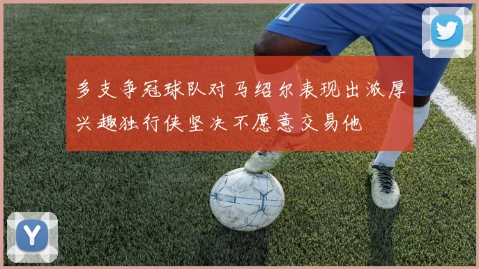 多支争冠球队对马绍尔表现出浓厚兴趣独行侠坚决不愿意交易他