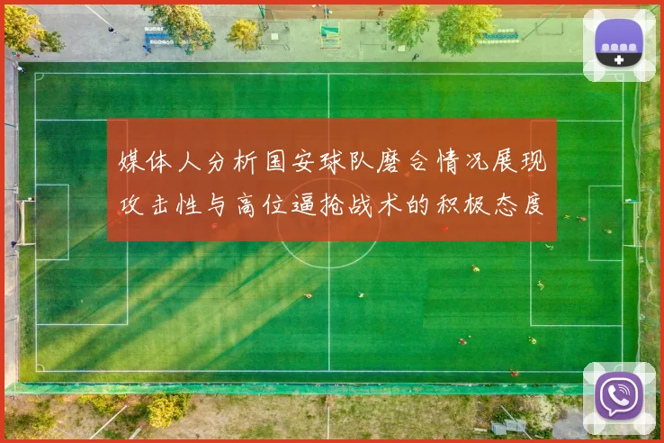 媒体人分析国安球队磨合情况展现攻击性与高位逼抢战术的积极态度